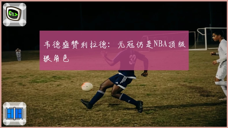 韦德盛赞利拉德:无冠仍是NBA顶级狠角色