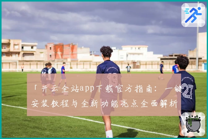 「开云全站app下载官方指南：一键安装教程与全新功能亮点全面解析」