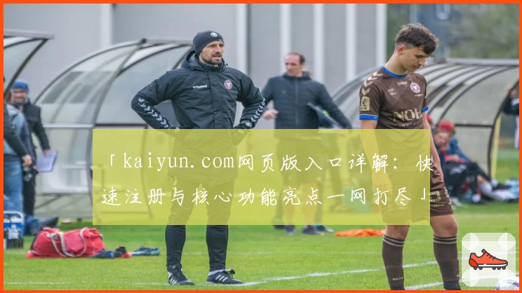 「kaiyun.com网页版入口详解：快速注册与核心功能亮点一网打尽」