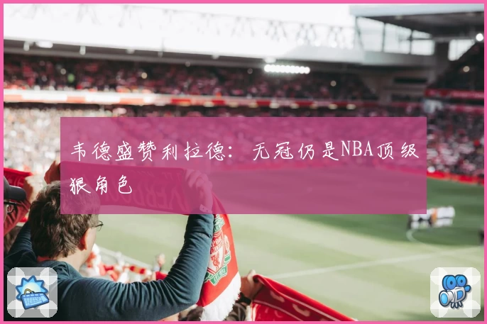 韦德盛赞利拉德：无冠仍是NBA顶级狠角色