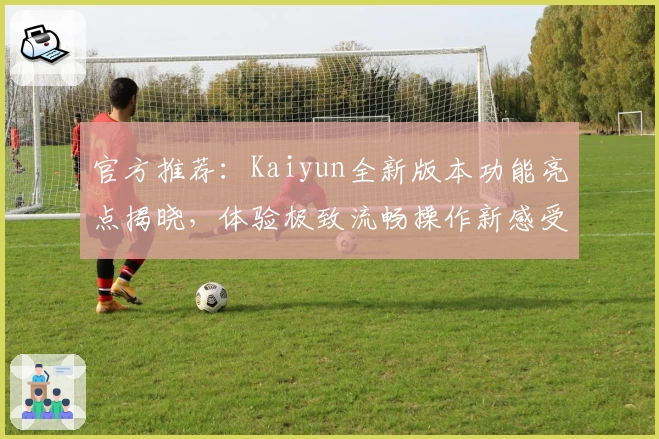 官方推荐：Kaiyun全新版本功能亮点揭晓，体验极致流畅操作新感受