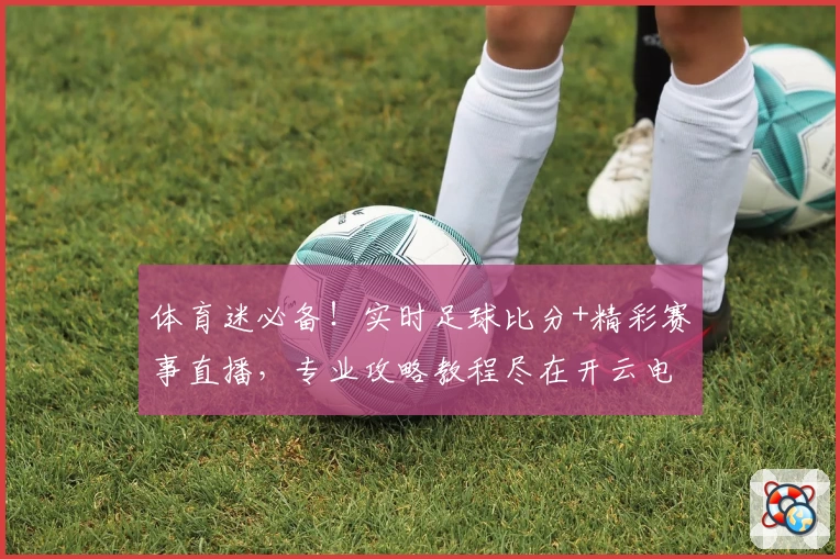 体育迷必备!实时足球比分+精彩赛事直播,专业攻略教程尽在开云电竞APP