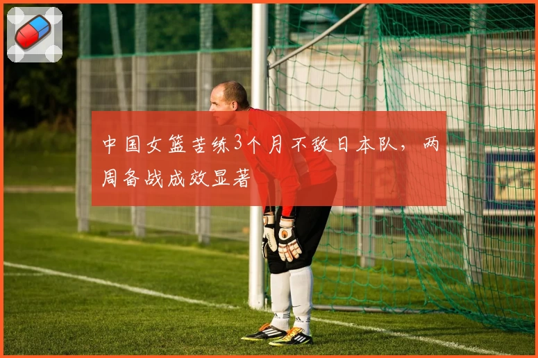 中国女篮苦练3个月不敌日本队,两周备战成效显著
