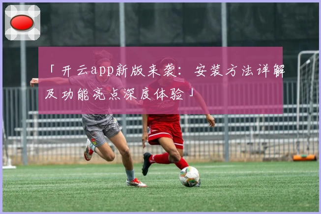「开云app新版来袭：安装方法详解及功能亮点深度体验」