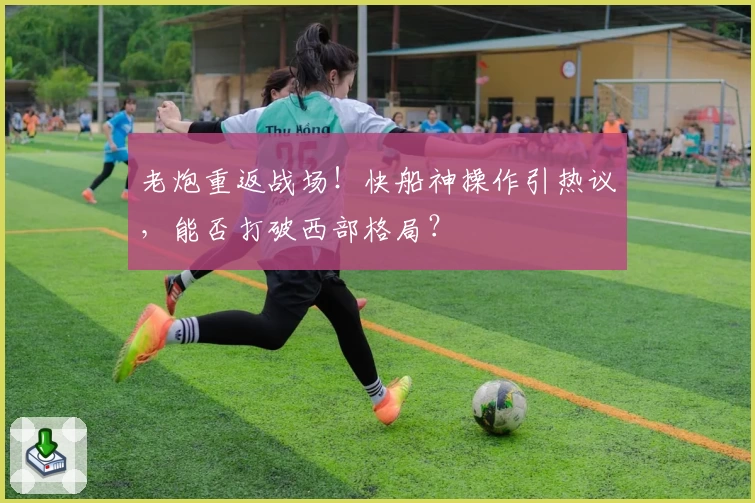 老炮重返战场！快船神操作引热议，能否打破西部格局？