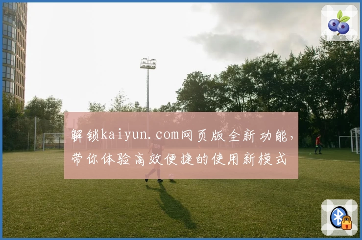 解锁kaiyun.com网页版全新功能，带你体验高效便捷的使用新模式