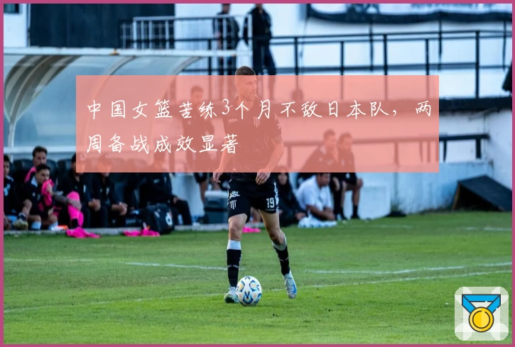 中国女篮苦练3个月不敌日本队，两周备战成效显著