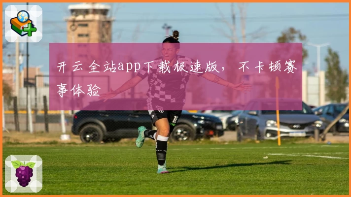 开云全站app下载极速版，不卡顿赛事体验