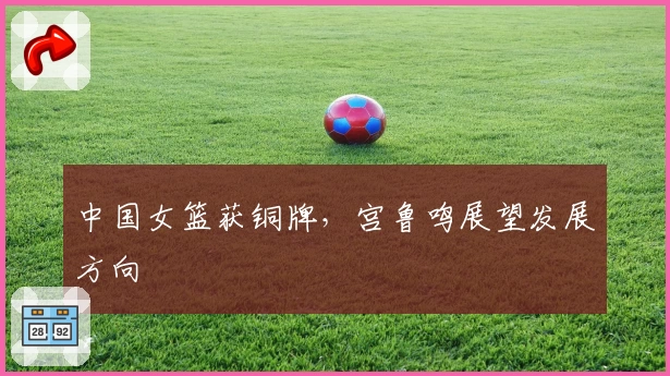 中国女篮获铜牌,宫鲁鸣展望发展方向