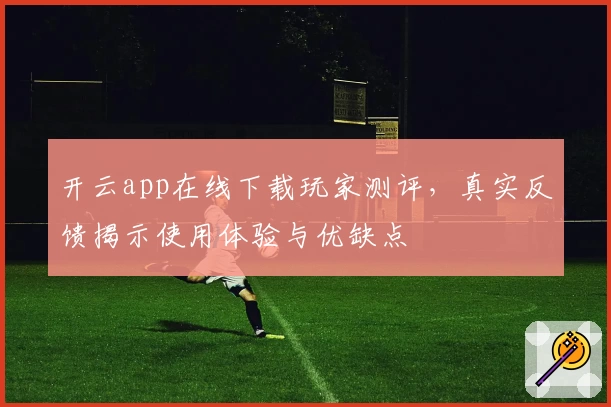开云app在线下载玩家测评，真实反馈揭示使用体验与优缺点