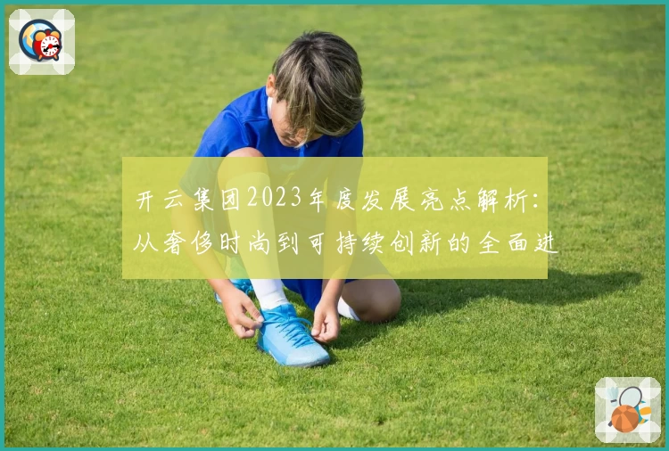 开云集团2023年度发展亮点解析:从奢侈时尚到可持续创新的全面进化