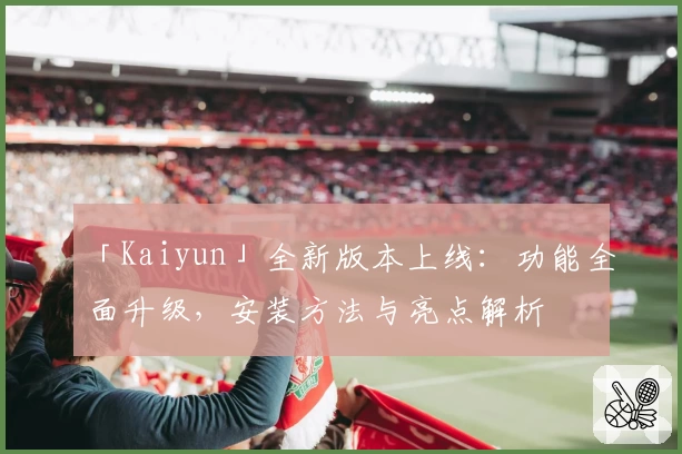 「Kaiyun」全新版本上线：功能全面升级，安装方法与亮点解析